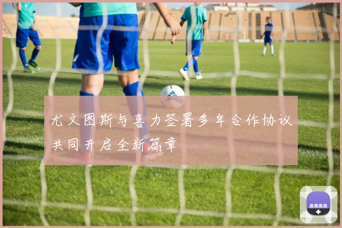 尤文图斯与喜力签署多年合作协议共同开启全新篇章