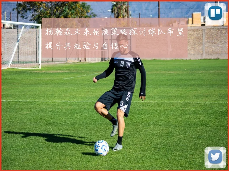 杨瀚森未来轮换策略探讨球队希望提升其经验与自信心