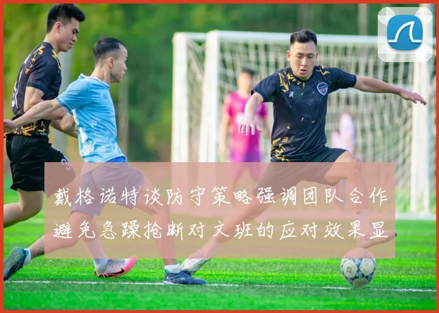 戴格诺特谈防守策略强调团队合作避免急躁抢断对文班的应对效果显著