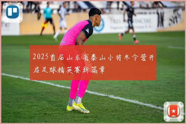 2025首届山东省泰山小将冬令营开启足球精英赛新篇章