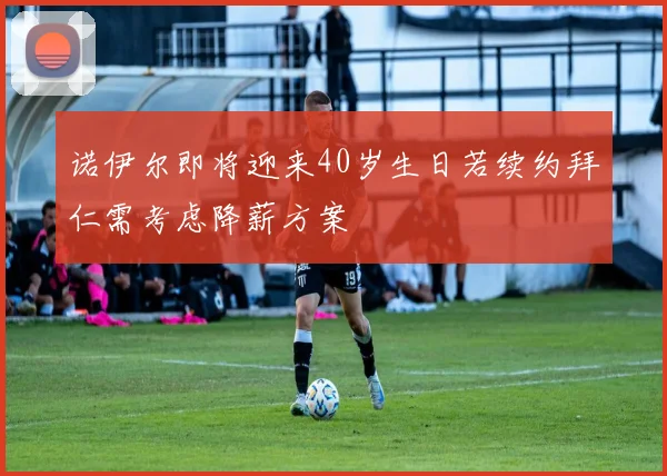 诺伊尔即将迎来40岁生日若续约拜仁需考虑降薪方案