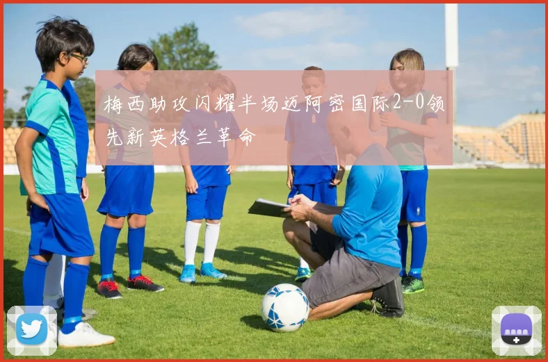 梅西助攻闪耀半场迈阿密国际2-0领先新英格兰革命