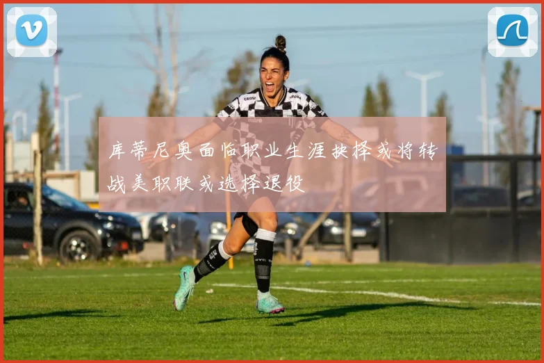 库蒂尼奥面临职业生涯抉择或将转战美职联或选择退役