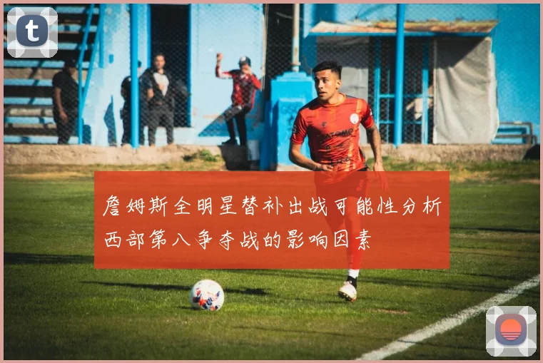 詹姆斯全明星替补出战可能性分析西部第八争夺战的影响因素