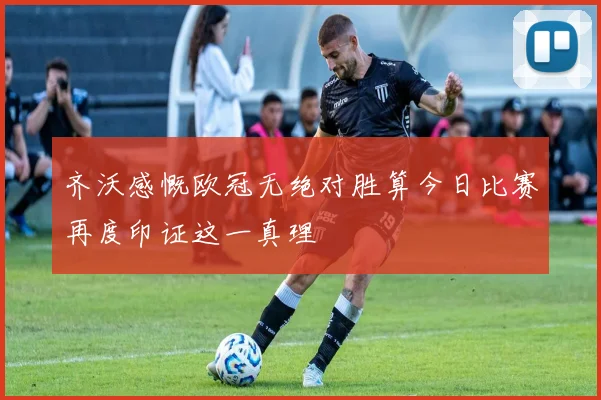 齐沃感慨欧冠无绝对胜算今日比赛再度印证这一真理