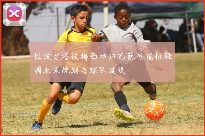 拉波尔塔谈梅西回归巴萨可能性强调未来规划与球队建设