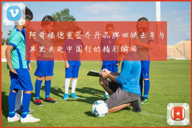 阿奇福德重签乔丹品牌回顾去年与库里共赴中国行的精彩瞬间