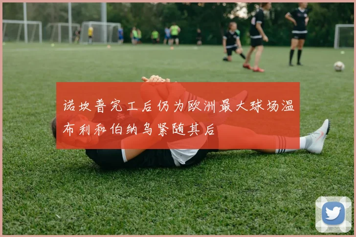 诺坎普完工后仍为欧洲最大球场温布利和伯纳乌紧随其后