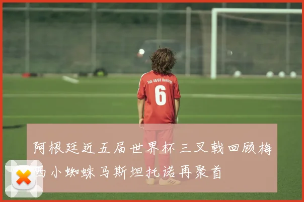 阿根廷近五届世界杯三叉戟回顾梅西小蜘蛛马斯坦托诺再聚首