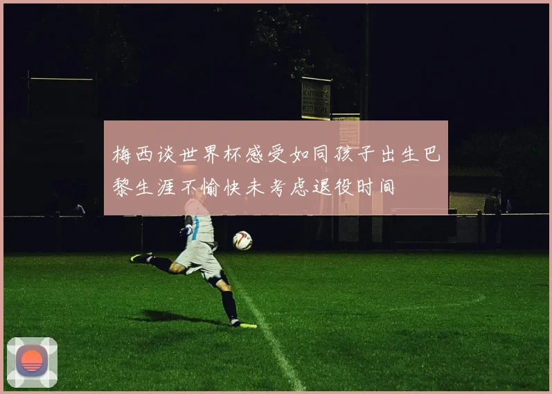 梅西谈世界杯感受如同孩子出生巴黎生涯不愉快未考虑退役时间