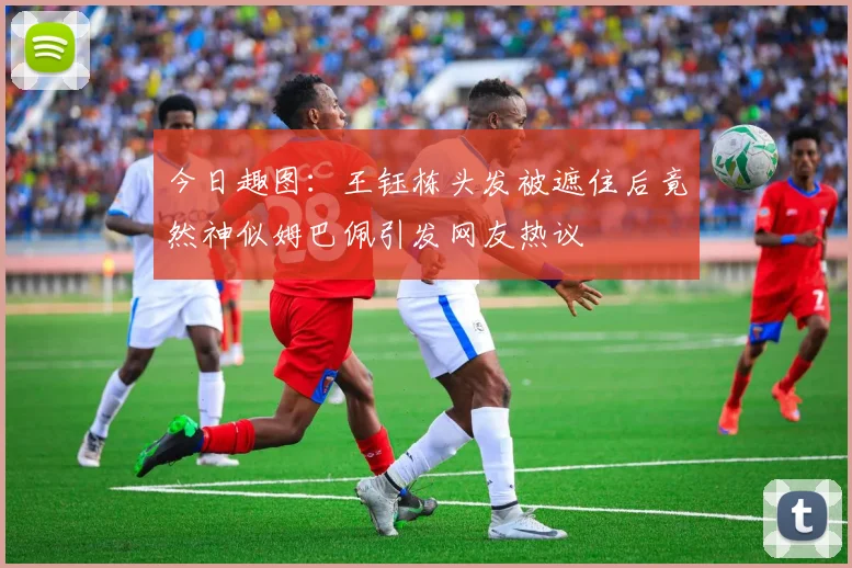 今日趣图：王钰栋头发被遮住后竟然神似姆巴佩引发网友热议