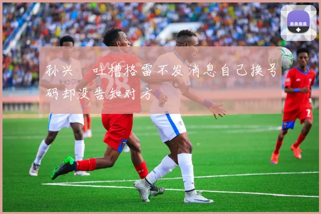 孙兴慜吐槽格雷不发消息自己换号码却没告知对方