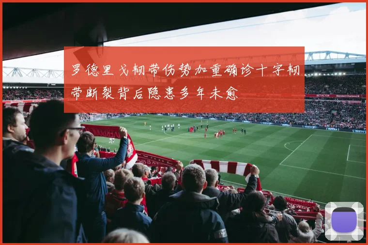 罗德里戈韧带伤势加重确诊十字韧带断裂背后隐患多年未愈