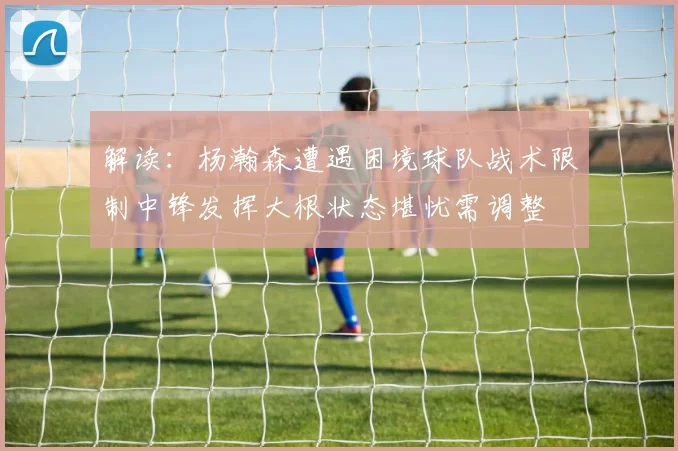 解读：杨瀚森遭遇困境球队战术限制中锋发挥大根状态堪忧需调整