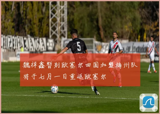 魏祥鑫暂别欧塞尔回国加盟梅州队将于七月一日重返欧塞尔