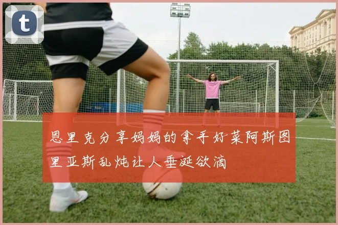 恩里克分享妈妈的拿手好菜阿斯图里亚斯乱炖让人垂涎欲滴