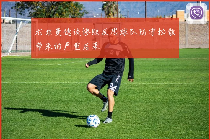 尤尔曼德谈惨败反思球队防守松散带来的严重后果