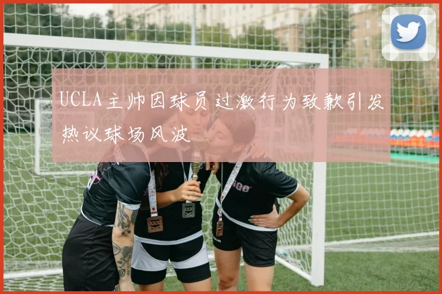 UCLA主帅因球员过激行为致歉引发热议球场风波